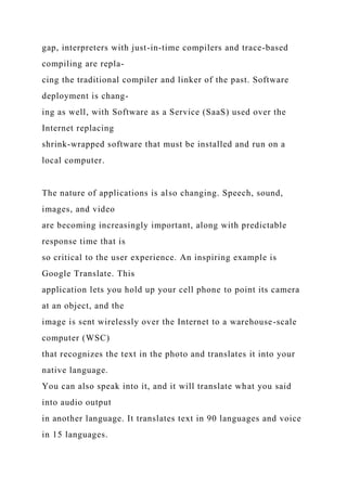 gap, interpreters with just-in-time compilers and trace-based
compiling are repla-
cing the traditional compiler and linker of the past. Software
deployment is chang-
ing as well, with Software as a Service (SaaS) used over the
Internet replacing
shrink-wrapped software that must be installed and run on a
local computer.
The nature of applications is also changing. Speech, sound,
images, and video
are becoming increasingly important, along with predictable
response time that is
so critical to the user experience. An inspiring example is
Google Translate. This
application lets you hold up your cell phone to point its camera
at an object, and the
image is sent wirelessly over the Internet to a warehouse-scale
computer (WSC)
that recognizes the text in the photo and translates it into your
native language.
You can also speak into it, and it will translate what you said
into audio output
in another language. It translates text in 90 languages and voice
in 15 languages.
 