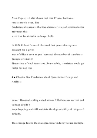 Alas, Figure 1.1 also shows that this 17-year hardware
renaissance is over. The
fundamental reason is that two characteristics of semiconductor
processes that
were true for decades no longer hold.
In 1974 Robert Dennard observed that power density was
constant for a given
area of silicon even as you increased the number of transistors
because of smaller
dimensions of each transistor. Remarkably, transistors could go
faster but use less
4 ■ Chapter One Fundamentals of Quantitative Design and
Analysis
power. Dennard scaling ended around 2004 because current and
voltage couldn’t
keep dropping and still maintain the dependability of integrated
circuits.
This change forced the microprocessor industry to use multiple
 