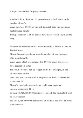 a major new burden for programmers.
Amdahl’s Law (Section 1.9) prescribes practical limits to the
number of useful
cores per chip. If 10% of the task is serial, then the maximum
performance benefit
from parallelism is 10 no matter how many cores you put on the
chip.
The second observation that ended recently is Moore’s Law. In
1965 Gordon
Moore famously predicted that the number of transistors per
chip would double
every year, which was amended in 1975 to every two years.
That prediction lasted
for about 50 years, but no longer holds. For example, in the
2010 edition of this
book, the most recent Intel microprocessor had 1,170,000,000
transistors. If
Moore’s Law had continued, we could have expected
microprocessors in 2016
to have 18,720,000,000 transistors. Instead, the equivalent Intel
microprocessor
has just 1,750,000,000 transistors, or off by a factor of 10 from
what Moore’s
 