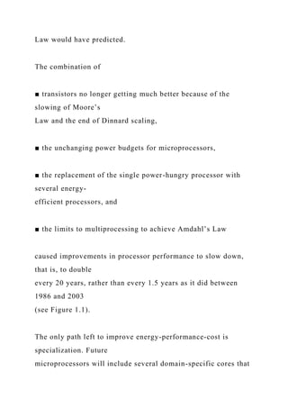 Law would have predicted.
The combination of
■ transistors no longer getting much better because of the
slowing of Moore’s
Law and the end of Dinnard scaling,
■ the unchanging power budgets for microprocessors,
■ the replacement of the single power-hungry processor with
several energy-
efficient processors, and
■ the limits to multiprocessing to achieve Amdahl’s Law
caused improvements in processor performance to slow down,
that is, to double
every 20 years, rather than every 1.5 years as it did between
1986 and 2003
(see Figure 1.1).
The only path left to improve energy-performance-cost is
specialization. Future
microprocessors will include several domain-specific cores that
 