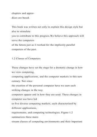 chapters and appen-
dices are based.
This book was written not only to explain this design style but
also to stimulate
you to contribute to this progress.We believe this approach will
serve the computers
of the future just as it worked for the implicitly parallel
computers of the past.
1.2 Classes of Computers
These changes have set the stage for a dramatic change in how
we view computing,
computing applications, and the computer markets in this new
century. Not since
the creation of the personal computer have we seen such
striking changes in the way
computers appear and in how they are used. These changes in
computer use have led
to five diverse computing markets, each characterized by
different applications,
requirements, and computing technologies. Figure 1.2
summarizes these main-
stream classes of computing environments and their important
 