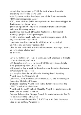 completing the project in 1984, he took a leave from the
university to cofound MIPS Com-
puter Systems, which developed one of the first commercial
RISC microprocessors. As of
2017, over 5 billion MIPS microprocessors have been shipped in
devices ranging from video
games and palmtop computers to laser printers and network
switches. Hennessy subse-
quently led the DASH (Director Architecture for Shared
Memory) project, which prototyped
the first scalable cache coherent multiprocessor; many of the
key ideas have been adopted
in modern multiprocessors. In addition to his technical
activities and university responsibil-
ities, he has continued to work with numerous start-ups, both as
an early-stage advisor and
an investor.
David A. Patterson became a Distinguished Engineer at Google
in 2016 after 40 years as a
UC Berkeley professor. He joined UC Berkeley immediately
after graduating from UCLA. He
still spends a day a week in Berkeley as an Emeritus Professor
of Computer Science. His
teaching has been honored by the Distinguished Teaching
Award from the University of
California, the Karlstrom Award from ACM, and the Mulligan
Education Medal and Under-
graduate Teaching Award from IEEE. Patterson received the
IEEE Technical Achievement
Award and the ACM Eckert-Mauchly Award for contributions to
RISC, and he shared the IEEE
Johnson Information Storage Award for contributions to RAID.
He also shared the IEEE John
von NeumannMedal and the C & C Prize with John Hennessy.
Like his co-author, Patterson is
 