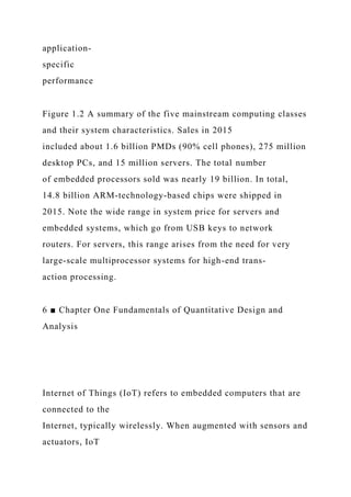 application-
specific
performance
Figure 1.2 A summary of the five mainstream computing classes
and their system characteristics. Sales in 2015
included about 1.6 billion PMDs (90% cell phones), 275 million
desktop PCs, and 15 million servers. The total number
of embedded processors sold was nearly 19 billion. In total,
14.8 billion ARM-technology-based chips were shipped in
2015. Note the wide range in system price for servers and
embedded systems, which go from USB keys to network
routers. For servers, this range arises from the need for very
large-scale multiprocessor systems for high-end trans-
action processing.
6 ■ Chapter One Fundamentals of Quantitative Design and
Analysis
Internet of Things (IoT) refers to embedded computers that are
connected to the
Internet, typically wirelessly. When augmented with sensors and
actuators, IoT
 
