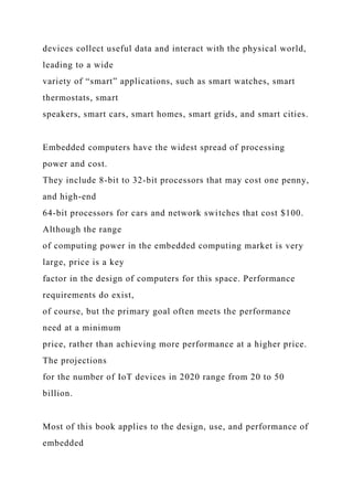 devices collect useful data and interact with the physical world,
leading to a wide
variety of “smart” applications, such as smart watches, smart
thermostats, smart
speakers, smart cars, smart homes, smart grids, and smart cities.
Embedded computers have the widest spread of processing
power and cost.
They include 8-bit to 32-bit processors that may cost one penny,
and high-end
64-bit processors for cars and network switches that cost $100.
Although the range
of computing power in the embedded computing market is very
large, price is a key
factor in the design of computers for this space. Performance
requirements do exist,
of course, but the primary goal often meets the performance
need at a minimum
price, rather than achieving more performance at a higher price.
The projections
for the number of IoT devices in 2020 range from 20 to 50
billion.
Most of this book applies to the design, use, and performance of
embedded
 