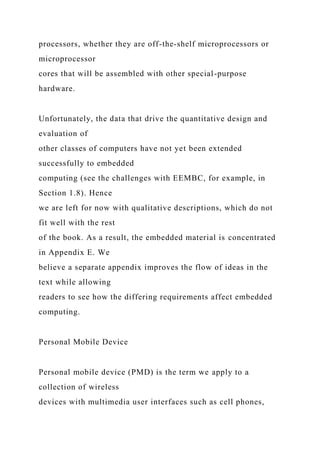 processors, whether they are off-the-shelf microprocessors or
microprocessor
cores that will be assembled with other special-purpose
hardware.
Unfortunately, the data that drive the quantitative design and
evaluation of
other classes of computers have not yet been extended
successfully to embedded
computing (see the challenges with EEMBC, for example, in
Section 1.8). Hence
we are left for now with qualitative descriptions, which do not
fit well with the rest
of the book. As a result, the embedded material is concentrated
in Appendix E. We
believe a separate appendix improves the flow of ideas in the
text while allowing
readers to see how the differing requirements affect embedded
computing.
Personal Mobile Device
Personal mobile device (PMD) is the term we apply to a
collection of wireless
devices with multimedia user interfaces such as cell phones,
 