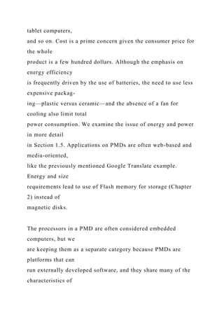 tablet computers,
and so on. Cost is a prime concern given the consumer price for
the whole
product is a few hundred dollars. Although the emphasis on
energy efficiency
is frequently driven by the use of batteries, the need to use less
expensive packag-
ing—plastic versus ceramic—and the absence of a fan for
cooling also limit total
power consumption. We examine the issue of energy and power
in more detail
in Section 1.5. Applications on PMDs are often web-based and
media-oriented,
like the previously mentioned Google Translate example.
Energy and size
requirements lead to use of Flash memory for storage (Chapter
2) instead of
magnetic disks.
The processors in a PMD are often considered embedded
computers, but we
are keeping them as a separate category because PMDs are
platforms that can
run externally developed software, and they share many of the
characteristics of
 