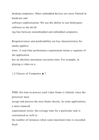 desktop computers. Other embedded devices are more limited in
hardware and
software sophistication. We use the ability to run third-party
software as the divid-
ing line between nonembedded and embedded computers.
Responsiveness and predictability are key characteristics for
media applica-
tions. A real-time performance requirement means a segment of
the application
has an absolute maximum execution time. For example, in
playing a video on a
1.2 Classes of Computers ■ 7
PMD, the time to process each video frame is limited, since the
processor must
accept and process the next frame shortly. In some applications,
a more nuanced
requirement exists: the average time for a particular task is
constrained as well as
the number of instances when some maximum time is exceeded.
Such
 