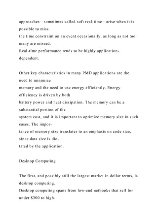 approaches—sometimes called soft real-time—arise when it is
possible to miss
the time constraint on an event occasionally, as long as not too
many are missed.
Real-time performance tends to be highly application-
dependent.
Other key characteristics in many PMD applications are the
need to minimize
memory and the need to use energy efficiently. Energy
efficiency is driven by both
battery power and heat dissipation. The memory can be a
substantial portion of the
system cost, and it is important to optimize memory size in such
cases. The impor-
tance of memory size translates to an emphasis on code size,
since data size is dic-
tated by the application.
Desktop Computing
The first, and possibly still the largest market in dollar terms, is
desktop computing.
Desktop computing spans from low-end netbooks that sell for
under $300 to high-
 