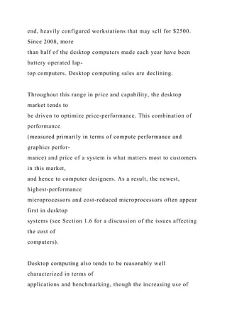 end, heavily configured workstations that may sell for $2500.
Since 2008, more
than half of the desktop computers made each year have been
battery operated lap-
top computers. Desktop computing sales are declining.
Throughout this range in price and capability, the desktop
market tends to
be driven to optimize price-performance. This combination of
performance
(measured primarily in terms of compute performance and
graphics perfor-
mance) and price of a system is what matters most to customers
in this market,
and hence to computer designers. As a result, the newest,
highest-performance
microprocessors and cost-reduced microprocessors often appear
first in desktop
systems (see Section 1.6 for a discussion of the issues affecting
the cost of
computers).
Desktop computing also tends to be reasonably well
characterized in terms of
applications and benchmarking, though the increasing use of
 