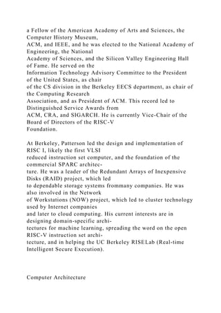 a Fellow of the American Academy of Arts and Sciences, the
Computer History Museum,
ACM, and IEEE, and he was elected to the National Academy of
Engineering, the National
Academy of Sciences, and the Silicon Valley Engineering Hall
of Fame. He served on the
Information Technology Advisory Committee to the President
of the United States, as chair
of the CS division in the Berkeley EECS department, as chair of
the Computing Research
Association, and as President of ACM. This record led to
Distinguished Service Awards from
ACM, CRA, and SIGARCH. He is currently Vice-Chair of the
Board of Directors of the RISC-V
Foundation.
At Berkeley, Patterson led the design and implementation of
RISC I, likely the first VLSI
reduced instruction set computer, and the foundation of the
commercial SPARC architec-
ture. He was a leader of the Redundant Arrays of Inexpensive
Disks (RAID) project, which led
to dependable storage systems frommany companies. He was
also involved in the Network
of Workstations (NOW) project, which led to cluster technology
used by Internet companies
and later to cloud computing. His current interests are in
designing domain-specific archi-
tectures for machine learning, spreading the word on the open
RISC-V instruction set archi-
tecture, and in helping the UC Berkeley RISELab (Real-time
Intelligent Secure Execution).
Computer Architecture
 