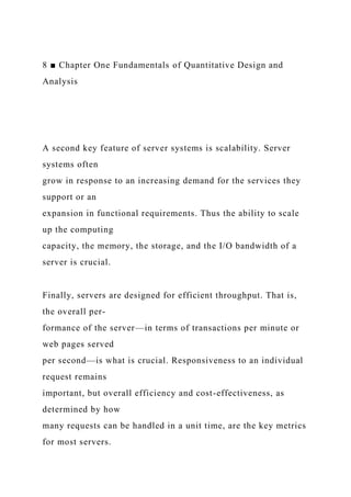8 ■ Chapter One Fundamentals of Quantitative Design and
Analysis
A second key feature of server systems is scalability. Server
systems often
grow in response to an increasing demand for the services they
support or an
expansion in functional requirements. Thus the ability to scale
up the computing
capacity, the memory, the storage, and the I/O bandwidth of a
server is crucial.
Finally, servers are designed for efficient throughput. That is,
the overall per-
formance of the server—in terms of transactions per minute or
web pages served
per second—is what is crucial. Responsiveness to an individual
request remains
important, but overall efficiency and cost-effectiveness, as
determined by how
many requests can be handled in a unit time, are the key metrics
for most servers.
 