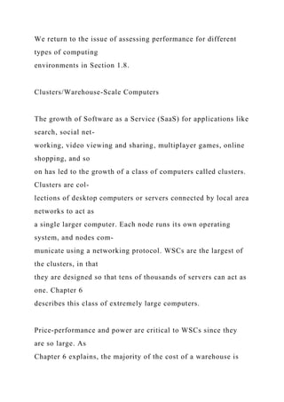 We return to the issue of assessing performance for different
types of computing
environments in Section 1.8.
Clusters/Warehouse-Scale Computers
The growth of Software as a Service (SaaS) for applications like
search, social net-
working, video viewing and sharing, multiplayer games, online
shopping, and so
on has led to the growth of a class of computers called clusters.
Clusters are col-
lections of desktop computers or servers connected by local area
networks to act as
a single larger computer. Each node runs its own operating
system, and nodes com-
municate using a networking protocol. WSCs are the largest of
the clusters, in that
they are designed so that tens of thousands of servers can act as
one. Chapter 6
describes this class of extremely large computers.
Price-performance and power are critical to WSCs since they
are so large. As
Chapter 6 explains, the majority of the cost of a warehouse is
 