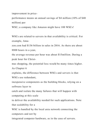 improvement in price-
performance means an annual savings of $4 million (10% of $40
million) per
WSC; a company like Amazon might have 100 WSCs!
WSCs are related to servers in that availability is critical. For
example, Ama-
zon.com had $136 billion in sales in 2016. As there are about
8800 hours in a year,
the average revenue per hour was about $15million. During a
peak hour for Christ-
mas shopping, the potential loss would be many times higher.
As Chapter 6
explains, the difference between WSCs and servers is that
WSCs use redundant,
inexpensive components as the building blocks, relying on a
software layer to
catch and isolate the many failures that will happen with
computing at this scale
to deliver the availability needed for such applications. Note
that scalability for a
WSC is handled by the local area network connecting the
computers and not by
integrated computer hardware, as in the case of servers.
 