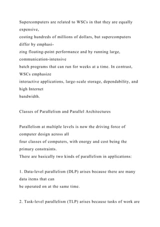 Supercomputers are related to WSCs in that they are equally
expensive,
costing hundreds of millions of dollars, but supercomputers
differ by emphasi-
zing floating-point performance and by running large,
communication-intensive
batch programs that can run for weeks at a time. In contrast,
WSCs emphasize
interactive applications, large-scale storage, dependability, and
high Internet
bandwidth.
Classes of Parallelism and Parallel Architectures
Parallelism at multiple levels is now the driving force of
computer design across all
four classes of computers, with energy and cost being the
primary constraints.
There are basically two kinds of parallelism in applications:
1. Data-level parallelism (DLP) arises because there are many
data items that can
be operated on at the same time.
2. Task-level parallelism (TLP) arises because tasks of work are
 