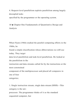 4. Request-level parallelism exploits parallelism among largely
decoupled tasks
specified by the programmer or the operating system.
10 ■ Chapter One Fundamentals of Quantitative Design and
Analysis
When Flynn (1966) studied the parallel computing efforts in the
1960s, he
found a simple classification whose abbreviations we still use
today. They target
data-level parallelism and task-level parallelism. He looked at
the parallelism in the
instruction and data streams called for by the instructions at the
most constrained
component of the multiprocessor and placed all computers in
one of four
categories:
1. Single instruction stream, single data stream (SISD)—This
category is the uni-
processor. The programmer thinks of it as the standard
sequential computer, but
 