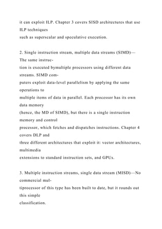 it can exploit ILP. Chapter 3 covers SISD architectures that use
ILP techniques
such as superscalar and speculative execution.
2. Single instruction stream, multiple data streams (SIMD)—
The same instruc-
tion is executed bymultiple processors using different data
streams. SIMD com-
puters exploit data-level parallelism by applying the same
operations to
multiple items of data in parallel. Each processor has its own
data memory
(hence, the MD of SIMD), but there is a single instruction
memory and control
processor, which fetches and dispatches instructions. Chapter 4
covers DLP and
three different architectures that exploit it: vector architectures,
multimedia
extensions to standard instruction sets, and GPUs.
3. Multiple instruction streams, single data stream (MISD)—No
commercial mul-
tiprocessor of this type has been built to date, but it rounds out
this simple
classification.
 