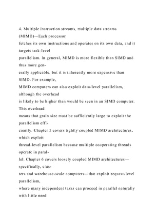 4. Multiple instruction streams, multiple data streams
(MIMD)—Each processor
fetches its own instructions and operates on its own data, and it
targets task-level
parallelism. In general, MIMD is more flexible than SIMD and
thus more gen-
erally applicable, but it is inherently more expensive than
SIMD. For example,
MIMD computers can also exploit data-level parallelism,
although the overhead
is likely to be higher than would be seen in an SIMD computer.
This overhead
means that grain size must be sufficiently large to exploit the
parallelism effi-
ciently. Chapter 5 covers tightly coupled MIMD architectures,
which exploit
thread-level parallelism because multiple cooperating threads
operate in paral-
lel. Chapter 6 covers loosely coupled MIMD architectures—
specifically, clus-
ters and warehouse-scale computers—that exploit request-level
parallelism,
where many independent tasks can proceed in parallel naturally
with little need
 