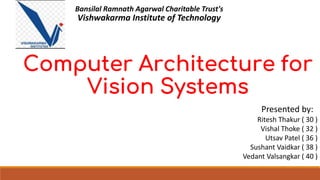 Computer Architecture for
Vision Systems
Presented by:
Ritesh Thakur ( 30 )
Vishal Thoke ( 32 )
Utsav Patel ( 36 )
Sushant Vaidkar ( 38 )
Vedant Valsangkar ( 40 )
Bansilal Ramnath Agarwal Charitable Trust's
Vishwakarma Institute of Technology
 