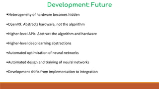 Development: Future
•Heterogeneity of hardware becomes hidden
•OpenVX: Abstracts hardware, not the algorithm
•Higher-level APIs: Abstract the algorithm and hardware
•Higher-level deep learning abstractions
•Automated optimization of neural networks
•Automated design and training of neural networks
•Development shifts from implementation to integration
 
