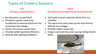 Types of Camera Sensors:
CCD
(Charged Coupled Device)
● No electronics at pixel level
● All electric signals need to be
transferred to external electronics for
conversion into voltage
● Hence, the sensor is quite slow
● Provides better quantum efficiency
● Ideal for poor lighting conditions
CMOS
(Complementary Metal Oxide Semiconductor)
● Each pixel contains separate electronics e.g.
amplifier
● The signal from each pixel can be read directly
without any changes
● Provides higher frame rate
● Image is scanned row-wise causing rolling shutter
effect
 