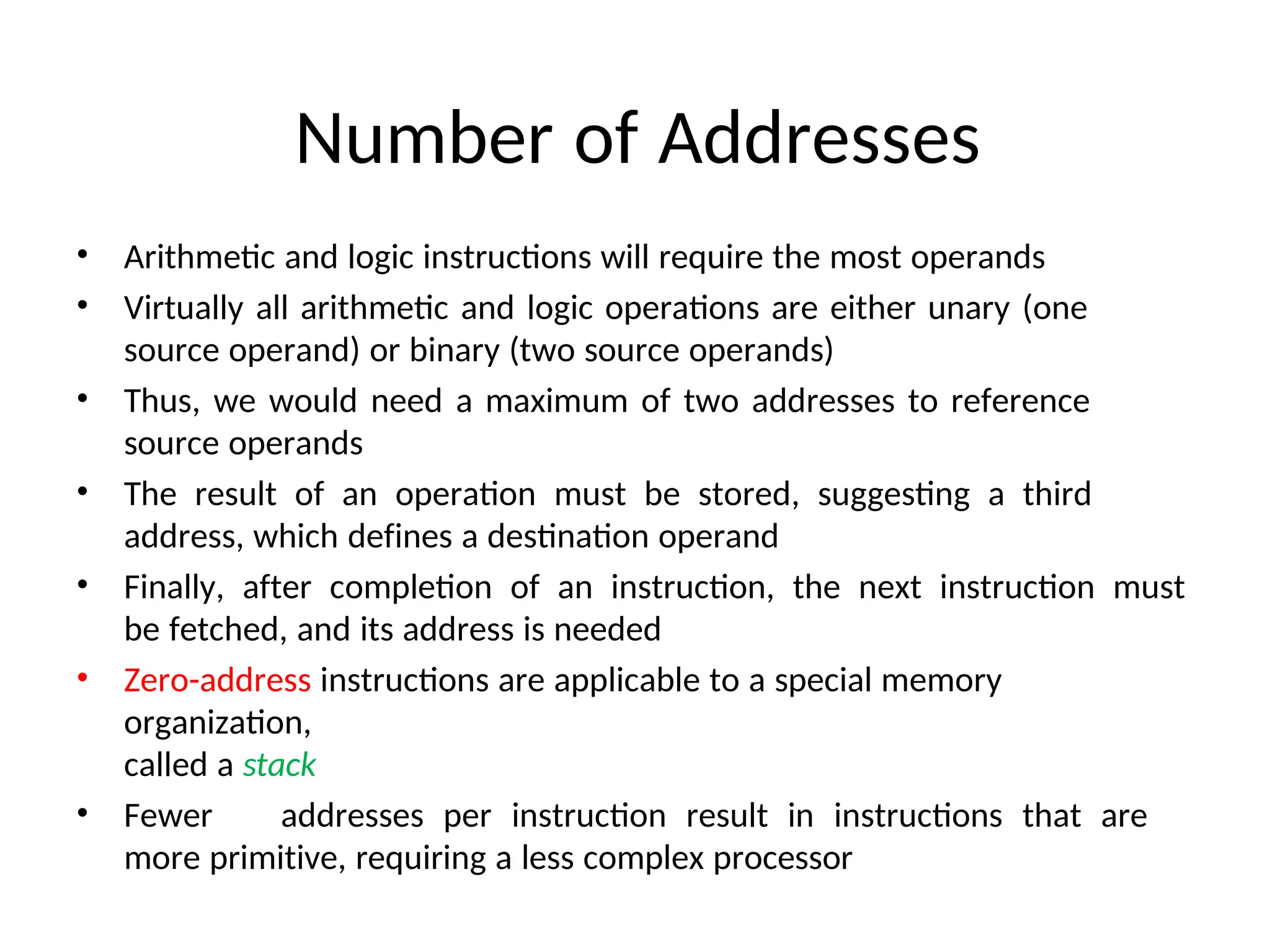 Number of Addresses
• Arithmetic and logic instructions will require the most operands
• Virtually all arithmetic and logic operations are either unary (one
source operand) or binary (two source operands)
• Thus, we would need a maximum of two addresses to reference
source operands
• The result of an operation must be stored, suggesting a third
address, which defines a destination operand
• Finally, after completion of an instruction, the next instruction must
be fetched, and its address is needed
• Zero-address instructions are applicable to a special memory
organization,
called a stack
• Fewer addresses per instruction result in instructions that are
more primitive, requiring a less complex processor
 