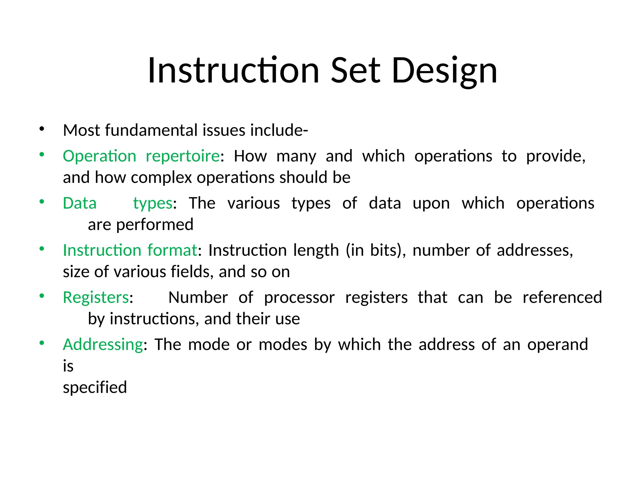 Instruction Set Design
• Most fundamental issues include-
• Operation repertoire: How many and which operations to provide,
and how complex operations should be
• Data types: The various types of data upon which operations
are performed
• Instruction format: Instruction length (in bits), number of addresses,
size of various fields, and so on
• Registers: Number of processor registers that can be referenced
by instructions, and their use
• Addressing: The mode or modes by which the address of an operand
is
specified
 