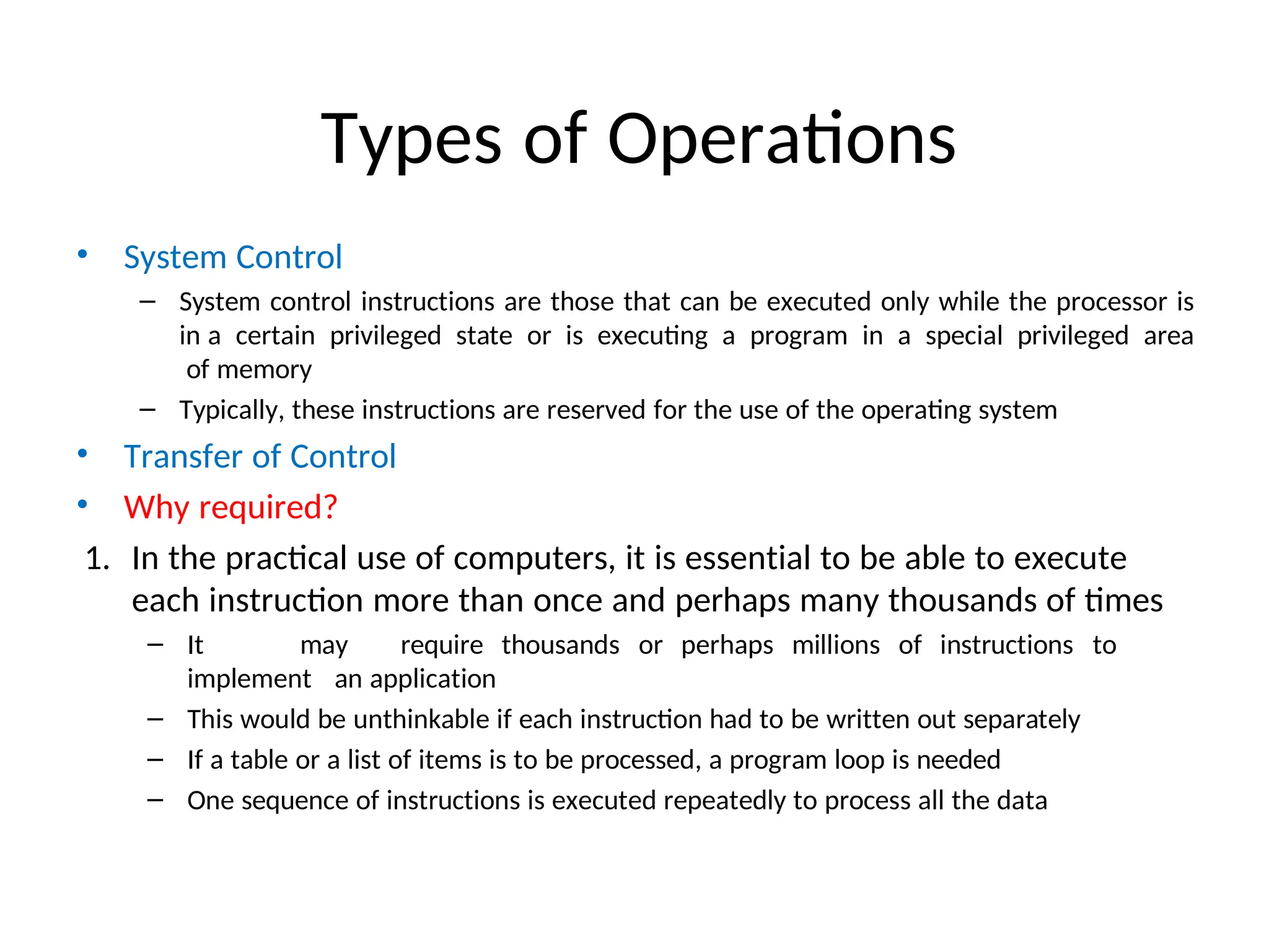Types of Operations
• System Control
– System control instructions are those that can be executed only while the processor is
in a certain privileged state or is executing a program in a special privileged area
of memory
– Typically, these instructions are reserved for the use of the operating system
• Transfer of Control
• Why required?
1. In the practical use of computers, it is essential to be able to execute
each instruction more than once and perhaps many thousands of times
– It may require thousands or perhaps millions of instructions to
implement an application
– This would be unthinkable if each instruction had to be written out separately
– If a table or a list of items is to be processed, a program loop is needed
– One sequence of instructions is executed repeatedly to process all the data
 