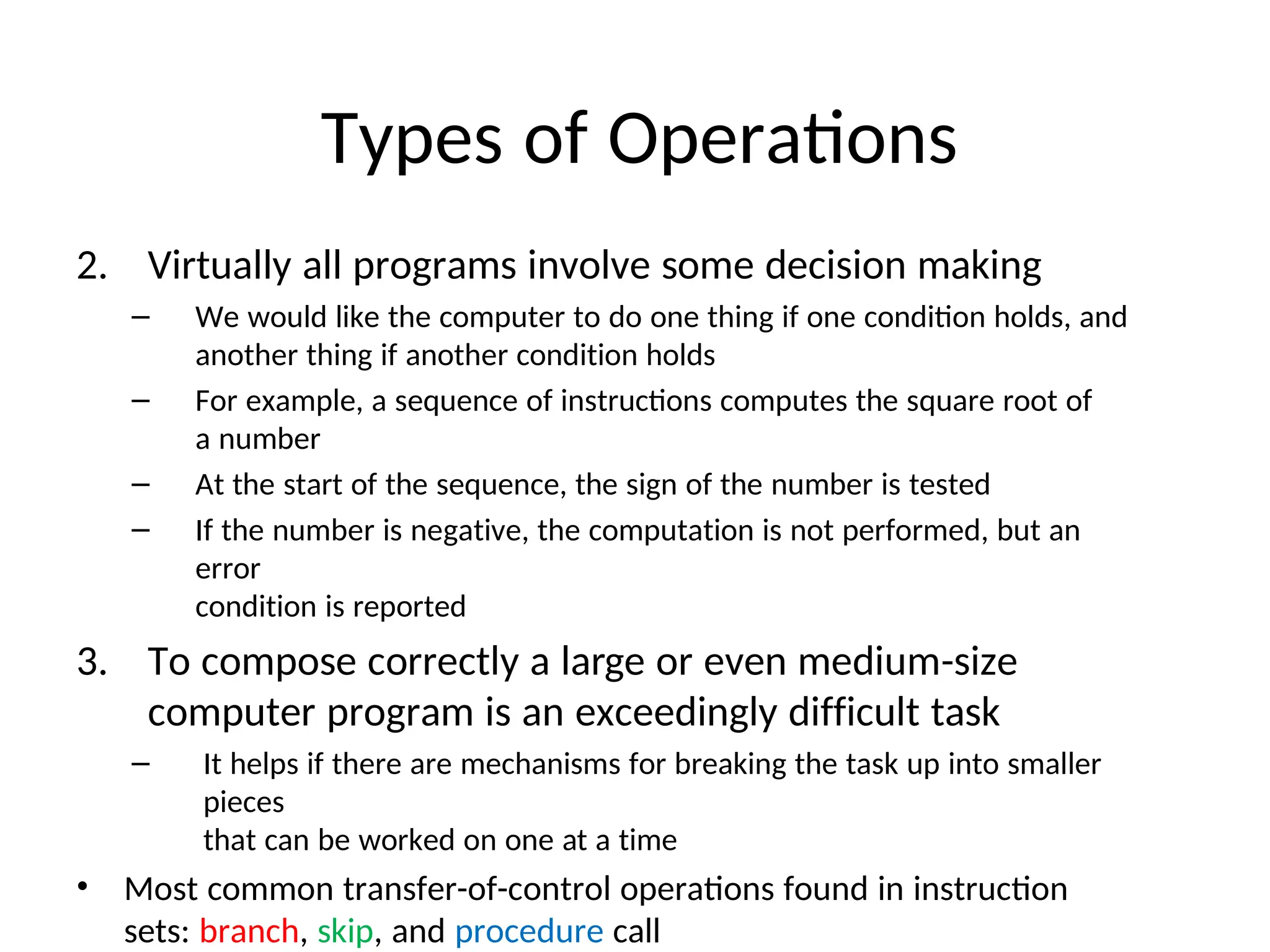 Types of Operations
2. Virtually all programs involve some decision making
– We would like the computer to do one thing if one condition holds, and
another thing if another condition holds
– For example, a sequence of instructions computes the square root of
a number
– At the start of the sequence, the sign of the number is tested
– If the number is negative, the computation is not performed, but an
error
condition is reported
3. To compose correctly a large or even medium-size
computer program is an exceedingly difficult task
– It helps if there are mechanisms for breaking the task up into smaller
pieces
that can be worked on one at a time
• Most common transfer-of-control operations found in instruction
sets: branch, skip, and procedure call
 