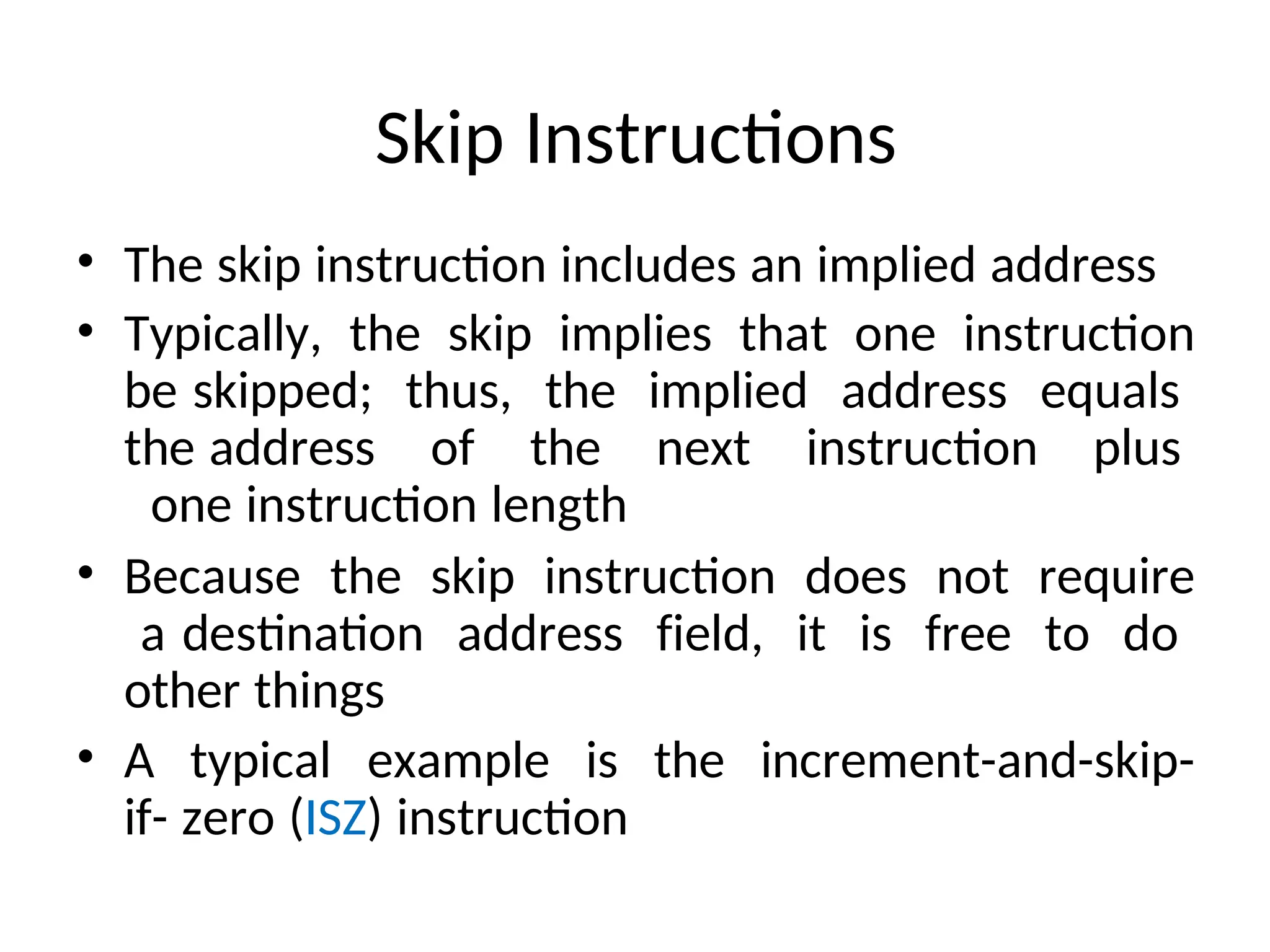 Skip Instructions
• The skip instruction includes an implied address
• Typically, the skip implies that one instruction
be skipped; thus, the implied address equals
the address of the next instruction plus
one instruction length
• Because the skip instruction does not require
a destination address field, it is free to do
other things
• A typical example is the increment-and-skip-
if- zero (ISZ) instruction
 