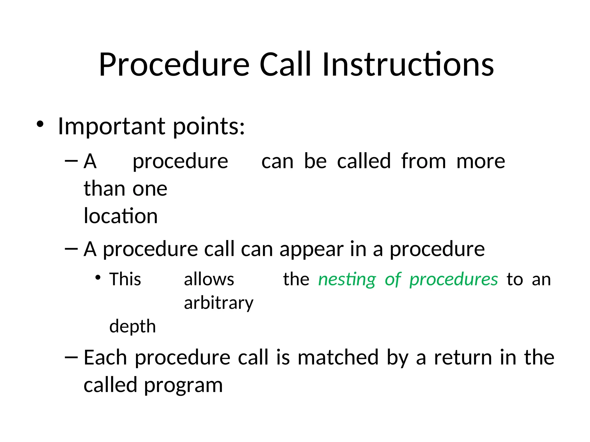 Procedure Call Instructions
• Important points:
– A procedure can be called from more
than one
location
– A procedure call can appear in a procedure
• This allows the nesting of procedures to an
arbitrary
depth
– Each procedure call is matched by a return in the
called program
 