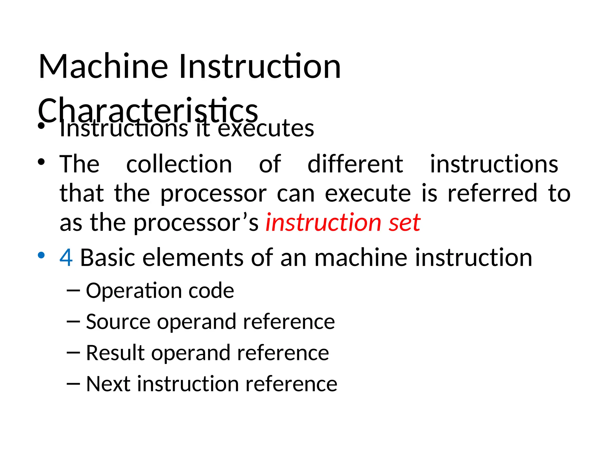 Machine Instruction
Characteristics
• Instructions it executes
• The collection of different instructions
that the processor can execute is referred to
as the processor’s instruction set
• 4 Basic elements of an machine instruction
– Operation code
– Source operand reference
– Result operand reference
– Next instruction reference
 
