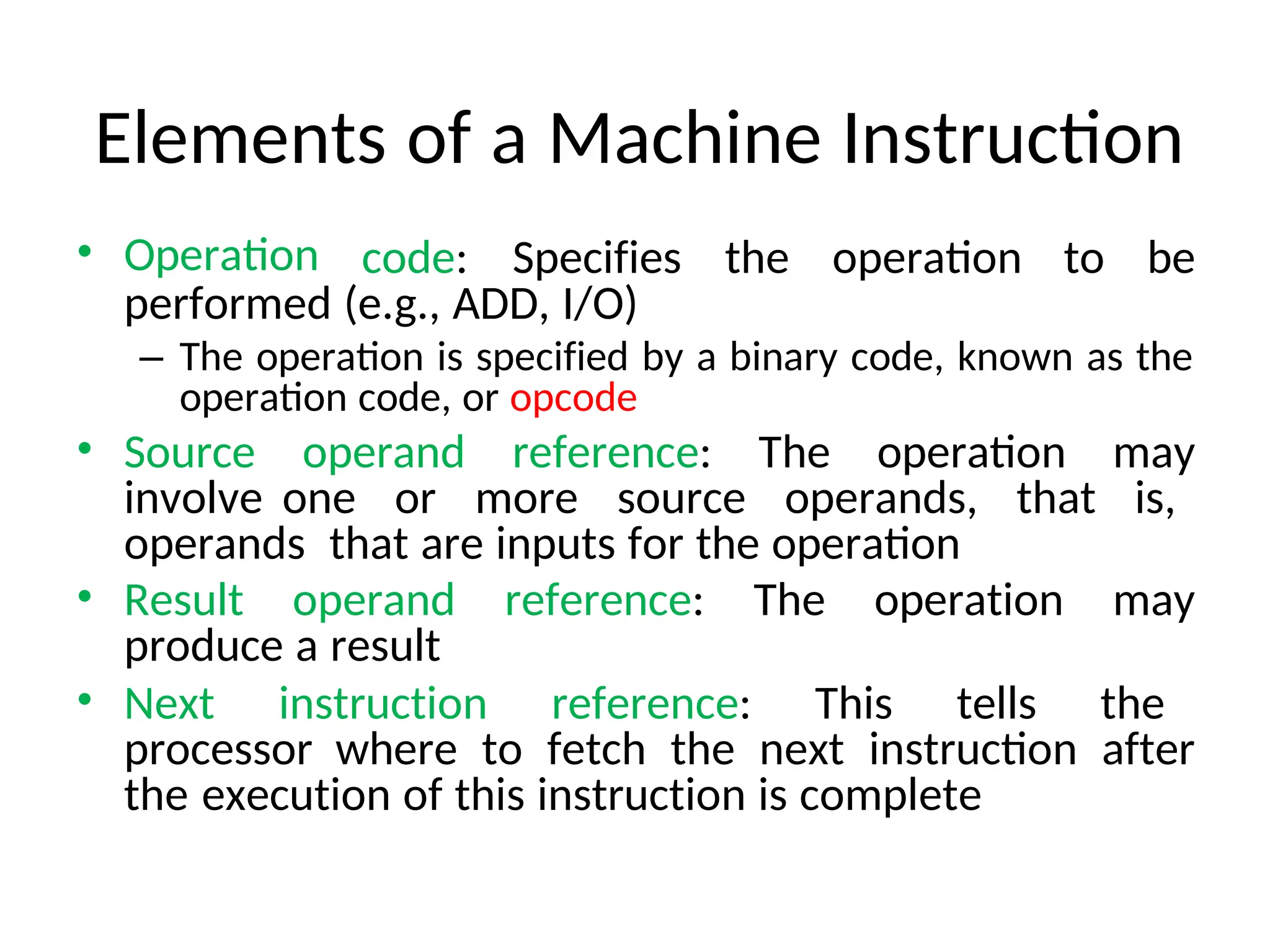 Elements of a Machine Instruction
• Operation code: Specifies the operation to be
performed (e.g., ADD, I/O)
– The operation is specified by a binary code, known as the
operation code, or opcode
• Source operand reference: The operation may
involve one or more source operands, that is,
operands that are inputs for the operation
• Result operand reference: The operation may
produce a result
• Next instruction reference: This tells the
processor where to fetch the next instruction after
the execution of this instruction is complete
 