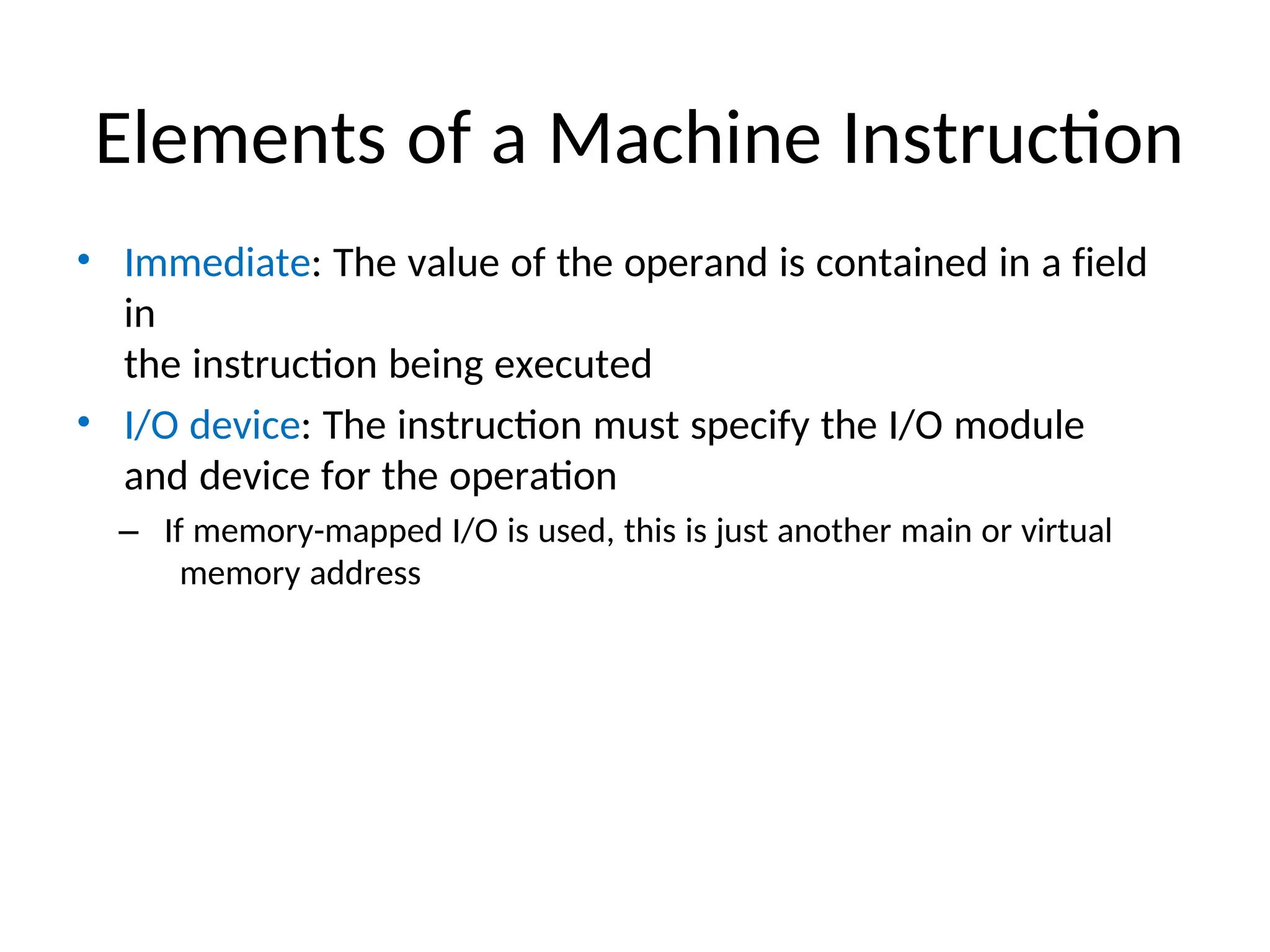 Elements of a Machine Instruction
• Immediate: The value of the operand is contained in a field
in
the instruction being executed
• I/O device: The instruction must specify the I/O module
and device for the operation
– If memory-mapped I/O is used, this is just another main or virtual
memory address
 