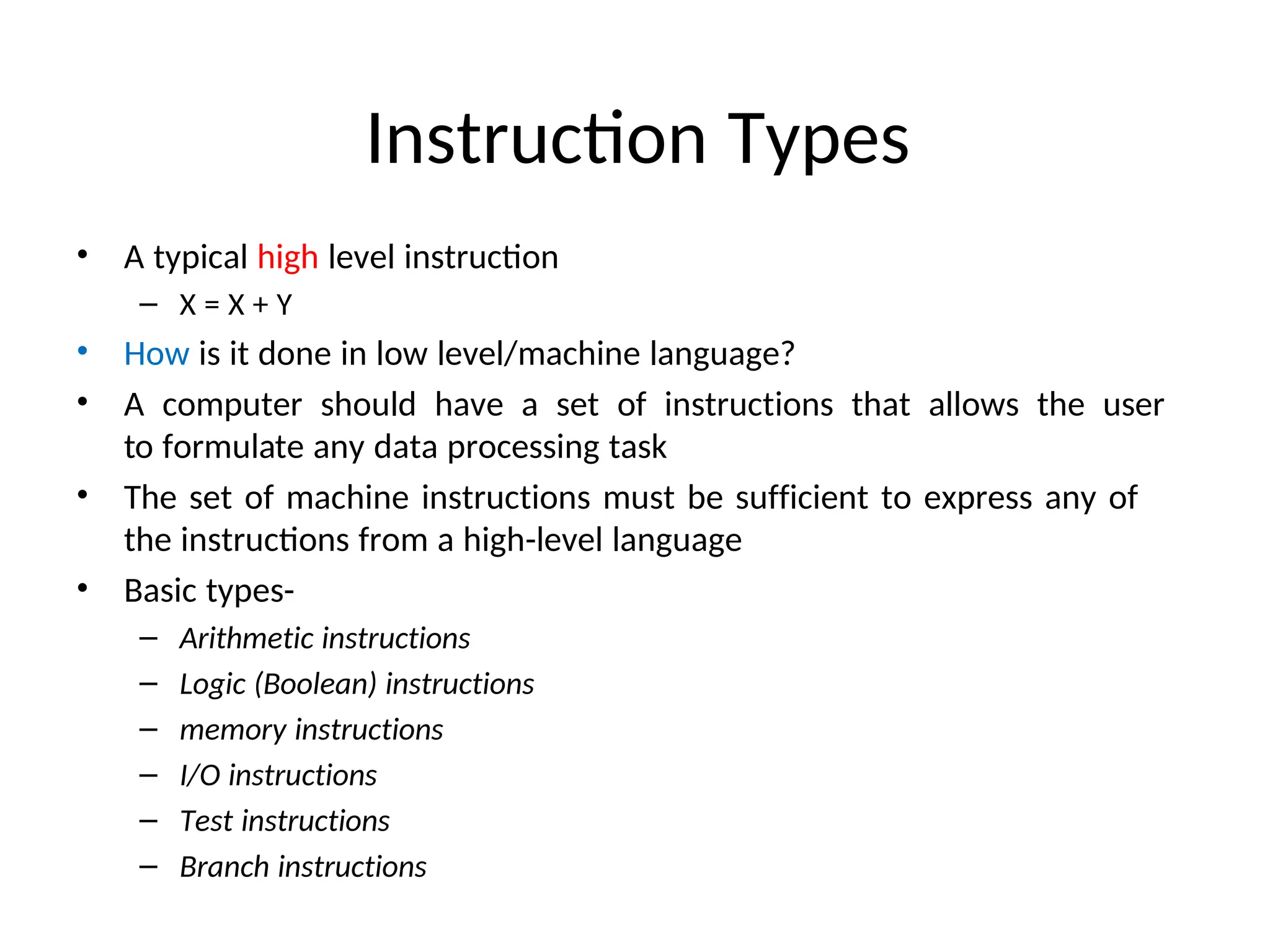Instruction Types
• A typical high level instruction
– X = X + Y
• How is it done in low level/machine language?
• A computer should have a set of instructions that allows the user
to formulate any data processing task
• The set of machine instructions must be sufficient to express any of
the instructions from a high-level language
• Basic types-
– Arithmetic instructions
– Logic (Boolean) instructions
– memory instructions
– I/O instructions
– Test instructions
– Branch instructions
 