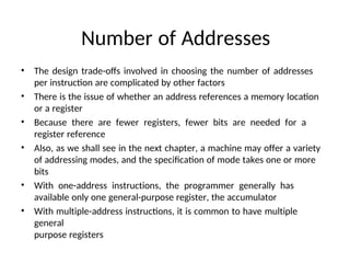 Number of Addresses
• The design trade-offs involved in choosing the number of addresses
per instruction are complicated by other factors
• There is the issue of whether an address references a memory location
or a register
• Because there are fewer registers, fewer bits are needed for a
register reference
• Also, as we shall see in the next chapter, a machine may offer a variety
of addressing modes, and the specification of mode takes one or more
bits
• With one-address instructions, the programmer generally has
available only one general-purpose register, the accumulator
• With multiple-address instructions, it is common to have multiple
general
purpose registers
 
