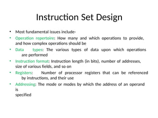 Instruction Set Design
• Most fundamental issues include-
• Operation repertoire: How many and which operations to provide,
and how complex operations should be
• Data types: The various types of data upon which operations
are performed
• Instruction format: Instruction length (in bits), number of addresses,
size of various fields, and so on
• Registers: Number of processor registers that can be referenced
by instructions, and their use
• Addressing: The mode or modes by which the address of an operand
is
specified
 