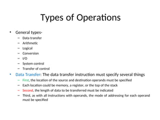 Types of Operations
• General types-
– Data transfer
– Arithmetic
– Logical
– Conversion
– I/O
– System control
– Transfer of control
• Data Transfer: The data transfer instruction must specify several things
– First, the location of the source and destination operands must be specified
– Each location could be memory, a register, or the top of the stack
– Second, the length of data to be transferred must be indicated
– Third, as with all instructions with operands, the mode of addressing for each operand
must be specified
 