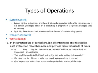 Types of Operations
• System Control
– System control instructions are those that can be executed only while the processor is
in a certain privileged state or is executing a program in a special privileged area
of memory
– Typically, these instructions are reserved for the use of the operating system
• Transfer of Control
• Why required?
1. In the practical use of computers, it is essential to be able to execute
each instruction more than once and perhaps many thousands of times
– It may require thousands or perhaps millions of instructions to
implement an application
– This would be unthinkable if each instruction had to be written out separately
– If a table or a list of items is to be processed, a program loop is needed
– One sequence of instructions is executed repeatedly to process all the data
 