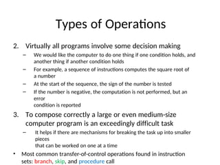 Types of Operations
2. Virtually all programs involve some decision making
– We would like the computer to do one thing if one condition holds, and
another thing if another condition holds
– For example, a sequence of instructions computes the square root of
a number
– At the start of the sequence, the sign of the number is tested
– If the number is negative, the computation is not performed, but an
error
condition is reported
3. To compose correctly a large or even medium-size
computer program is an exceedingly difficult task
– It helps if there are mechanisms for breaking the task up into smaller
pieces
that can be worked on one at a time
• Most common transfer-of-control operations found in instruction
sets: branch, skip, and procedure call
 