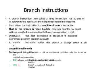 Branch Instructions
• A branch instruction, also called a jump instruction, has as one of
its operands the address of the next instruction to be executed
• Most often, the instruction is a conditional branch instruction
• That is, the branch is made (update program counter to equal
address specified in operand) only if a certain condition is met
• Otherwise, the next instruction in sequence is executed
(increment program counter as usual)
• A branch instruction
in
unconditional branch
• Two ways of doing this:
which the branch is always taken is an
– First, most machines provide a 1-bit or multiple-bit condition code that is set as
the
result of some operations
– This code can be thought of as a short user-visible register
– BRP X : Branch to location X if result is
positive
– BRN X :Branch to location X if result is
negative
 