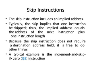 Skip Instructions
• The skip instruction includes an implied address
• Typically, the skip implies that one instruction
be skipped; thus, the implied address equals
the address of the next instruction plus
one instruction length
• Because the skip instruction does not require
a destination address field, it is free to do
other things
• A typical example is the increment-and-skip-
if- zero (ISZ) instruction
 