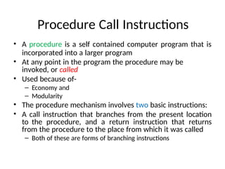 Procedure Call Instructions
• A procedure is a self contained computer program that is
incorporated into a larger program
• At any point in the program the procedure may be
invoked, or called
• Used because of-
– Economy and
– Modularity
• The procedure mechanism involves two basic instructions:
• A call instruction that branches from the present location
to the procedure, and a return instruction that returns
from the procedure to the place from which it was called
– Both of these are forms of branching instructions
 