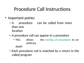 Procedure Call Instructions
• Important points:
– A procedure can be called from more
than one
location
– A procedure call can appear in a procedure
• This allows the nesting of procedures to an
arbitrary
depth
– Each procedure call is matched by a return in the
called program
 