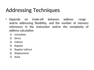 Addressing Techniques
• Depends on trade-off between address range
and/or addressing flexibility, and the number of memory
references in the instruction and/or the complexity of
address calculation
1) Immediate
2) Direct
3) Indirect
4) Register
5) Register indirect
6) Displacement
7) Stack
 