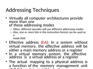 Addressing Techniques
• Virtually all computer architectures provide
more than one
of these addressing modes
– Often, different opcodes will use different addressing modes
– Also, one or more bits in the instruction format can be used as
a
mode field
• Effective address (EA): In a system without
virtual memory, the effective address will be
either a main memory address or a register
• In a virtual memory system, the effective
address is a virtual address or a register
• The actual mapping to a physical address is
a function of the memory management unit
 