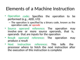 Elements of a Machine Instruction
• Operation code: Specifies the operation to be
performed (e.g., ADD, I/O)
– The operation is specified by a binary code, known as the
operation code, or opcode
• Source operand reference: The operation may
involve one or more source operands, that is,
operands that are inputs for the operation
• Result operand reference: The operation may
produce a result
• Next instruction reference: This tells the
processor where to fetch the next instruction after
the execution of this instruction is complete
 