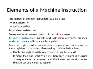 Elements of a Machine Instruction
• The address of the next instruction could be either-
– real address or
– a virtual address
• Depends on architecture
• Source and result operands can be in one of four areas:
• Main or virtual memory: As with next instruction references, the main
or virtual memory address must be supplied
• Processor register: With rare exceptions, a processor contains one or
more registers that may be referenced by machine instructions
– If only one register exists, reference to it may be implicit
– If more than one register exists, then each register is assigned
a unique name or number, and the instruction must contain
the number of the desired register
 