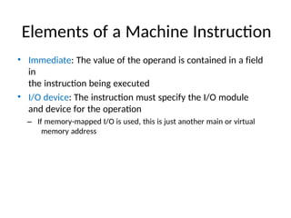 Elements of a Machine Instruction
• Immediate: The value of the operand is contained in a field
in
the instruction being executed
• I/O device: The instruction must specify the I/O module
and device for the operation
– If memory-mapped I/O is used, this is just another main or virtual
memory address
 