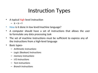 Instruction Types
• A typical high level instruction
– X = X + Y
• How is it done in low level/machine language?
• A computer should have a set of instructions that allows the user
to formulate any data processing task
• The set of machine instructions must be sufficient to express any of
the instructions from a high-level language
• Basic types-
– Arithmetic instructions
– Logic (Boolean) instructions
– memory instructions
– I/O instructions
– Test instructions
– Branch instructions
 
