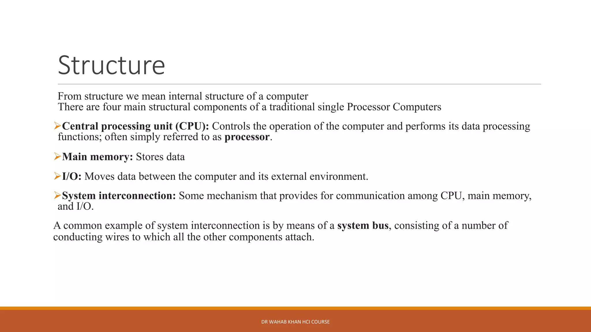 Structure
From structure we mean internal structure of a computer
There are four main structural components of a traditional single Processor Computers
➢Central processing unit (CPU): Controls the operation of the computer and performs its data processing
functions; often simply referred to as processor.
➢Main memory: Stores data
➢I/O: Moves data between the computer and its external environment.
➢System interconnection: Some mechanism that provides for communication among CPU, main memory,
and I/O.
A common example of system interconnection is by means of a system bus, consisting of a number of
conducting wires to which all the other components attach.
DR WAHAB KHAN HCI COURSE
 